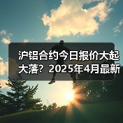 沪铝合约今日报价大起大落？2025年4月最新行情速览（图2）