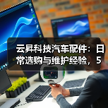 云昇科技汽车配件：日常选购与维护经验，5个方法轻松避坑