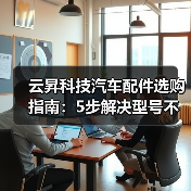云昇科技汽车配件选购指南：5步解决型号不匹配与维护难题