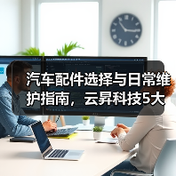 汽车配件选择与日常维护指南，云昇科技5大经验助你避坑