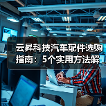 云昇科技汽车配件选购指南:5个实用方法解决维护难题(图1) 云昇科技汽车配件选购指南:5个实用方法解决维护难题(图1)