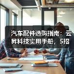 汽车配件选购指南:云昇科技实用手册,5招解决维护难题(图4) 汽车配件选购指南:云昇科技实用手册,5招解决维护难题(图4)
