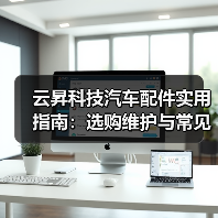 云昇科技汽车配件实用指南：选购维护与常见问题解析2026